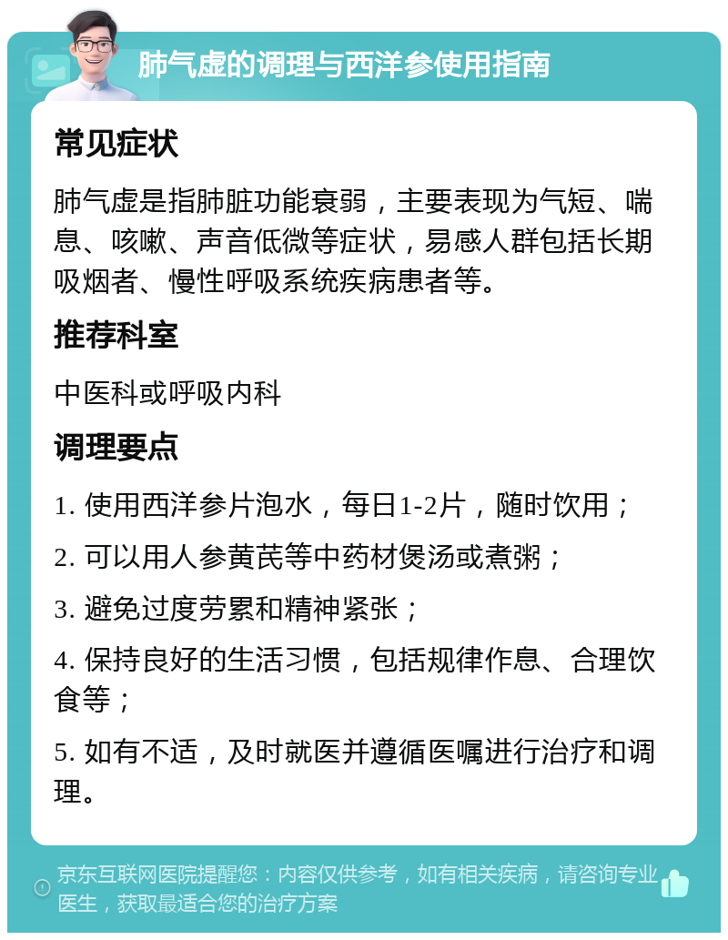 肺气虚的调理与西洋参使用指南 常见症状 肺气虚是指肺脏功能衰弱，主要表现为气短、喘息、咳嗽、声音低微等症状，易感人群包括长期吸烟者、慢性呼吸系统疾病患者等。 推荐科室 中医科或呼吸内科 调理要点 1. 使用西洋参片泡水，每日1-2片，随时饮用； 2. 可以用人参黄芪等中药材煲汤或煮粥； 3. 避免过度劳累和精神紧张； 4. 保持良好的生活习惯，包括规律作息、合理饮食等； 5. 如有不适，及时就医并遵循医嘱进行治疗和调理。