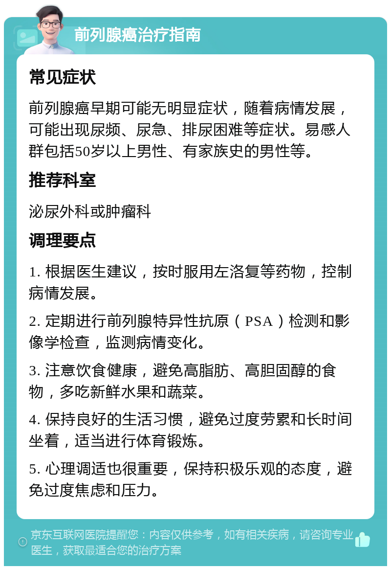 前列腺癌治疗指南 常见症状 前列腺癌早期可能无明显症状，随着病情发展，可能出现尿频、尿急、排尿困难等症状。易感人群包括50岁以上男性、有家族史的男性等。 推荐科室 泌尿外科或肿瘤科 调理要点 1. 根据医生建议，按时服用左洛复等药物，控制病情发展。 2. 定期进行前列腺特异性抗原（PSA）检测和影像学检查，监测病情变化。 3. 注意饮食健康，避免高脂肪、高胆固醇的食物，多吃新鲜水果和蔬菜。 4. 保持良好的生活习惯，避免过度劳累和长时间坐着，适当进行体育锻炼。 5. 心理调适也很重要，保持积极乐观的态度，避免过度焦虑和压力。