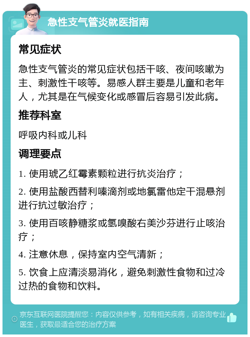 急性支气管炎就医指南 常见症状 急性支气管炎的常见症状包括干咳、夜间咳嗽为主、刺激性干咳等。易感人群主要是儿童和老年人，尤其是在气候变化或感冒后容易引发此病。 推荐科室 呼吸内科或儿科 调理要点 1. 使用琥乙红霉素颗粒进行抗炎治疗； 2. 使用盐酸西替利嗪滴剂或地氯雷他定干混悬剂进行抗过敏治疗； 3. 使用百咳静糖浆或氢嗅酸右美沙芬进行止咳治疗； 4. 注意休息，保持室内空气清新； 5. 饮食上应清淡易消化，避免刺激性食物和过冷过热的食物和饮料。