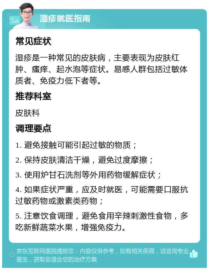 湿疹就医指南 常见症状 湿疹是一种常见的皮肤病，主要表现为皮肤红肿、瘙痒、起水泡等症状。易感人群包括过敏体质者、免疫力低下者等。 推荐科室 皮肤科 调理要点 1. 避免接触可能引起过敏的物质； 2. 保持皮肤清洁干燥，避免过度摩擦； 3. 使用炉甘石洗剂等外用药物缓解症状； 4. 如果症状严重，应及时就医，可能需要口服抗过敏药物或激素类药物； 5. 注意饮食调理，避免食用辛辣刺激性食物，多吃新鲜蔬菜水果，增强免疫力。