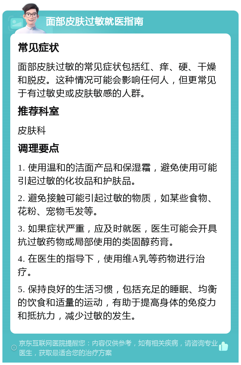 面部皮肤过敏就医指南 常见症状 面部皮肤过敏的常见症状包括红、痒、硬、干燥和脱皮。这种情况可能会影响任何人，但更常见于有过敏史或皮肤敏感的人群。 推荐科室 皮肤科 调理要点 1. 使用温和的洁面产品和保湿霜，避免使用可能引起过敏的化妆品和护肤品。 2. 避免接触可能引起过敏的物质，如某些食物、花粉、宠物毛发等。 3. 如果症状严重，应及时就医，医生可能会开具抗过敏药物或局部使用的类固醇药膏。 4. 在医生的指导下，使用维A乳等药物进行治疗。 5. 保持良好的生活习惯，包括充足的睡眠、均衡的饮食和适量的运动，有助于提高身体的免疫力和抵抗力，减少过敏的发生。