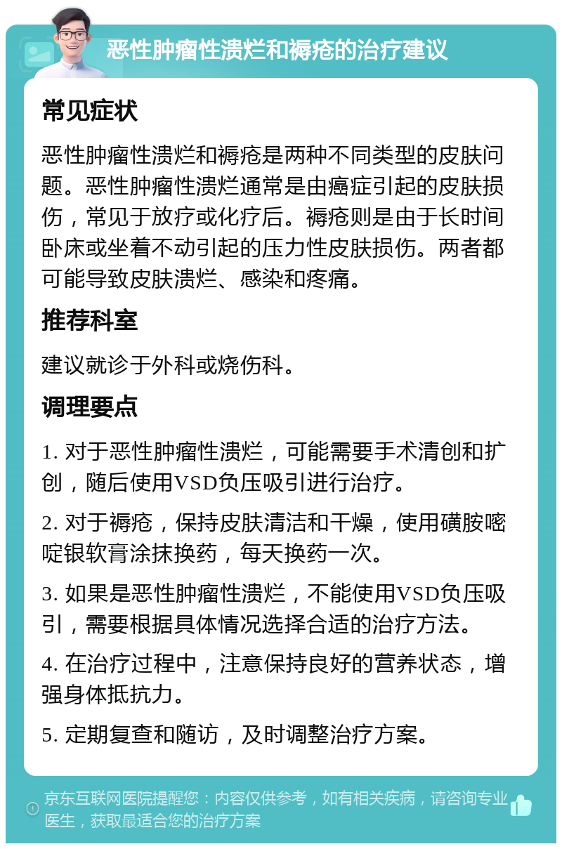 恶性肿瘤性溃烂和褥疮的治疗建议 常见症状 恶性肿瘤性溃烂和褥疮是两种不同类型的皮肤问题。恶性肿瘤性溃烂通常是由癌症引起的皮肤损伤，常见于放疗或化疗后。褥疮则是由于长时间卧床或坐着不动引起的压力性皮肤损伤。两者都可能导致皮肤溃烂、感染和疼痛。 推荐科室 建议就诊于外科或烧伤科。 调理要点 1. 对于恶性肿瘤性溃烂，可能需要手术清创和扩创，随后使用VSD负压吸引进行治疗。 2. 对于褥疮，保持皮肤清洁和干燥，使用磺胺嘧啶银软膏涂抹换药，每天换药一次。 3. 如果是恶性肿瘤性溃烂，不能使用VSD负压吸引，需要根据具体情况选择合适的治疗方法。 4. 在治疗过程中，注意保持良好的营养状态，增强身体抵抗力。 5. 定期复查和随访，及时调整治疗方案。