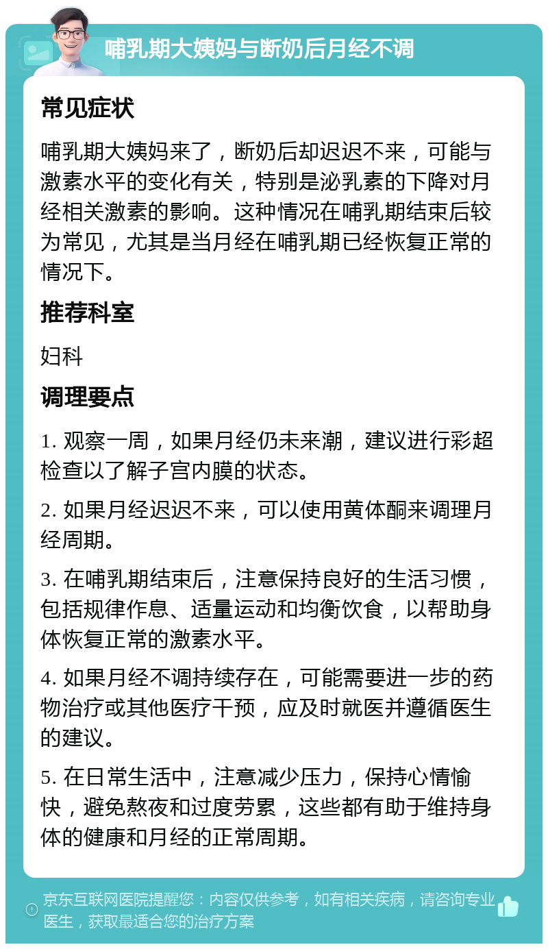 哺乳期大姨妈与断奶后月经不调 常见症状 哺乳期大姨妈来了，断奶后却迟迟不来，可能与激素水平的变化有关，特别是泌乳素的下降对月经相关激素的影响。这种情况在哺乳期结束后较为常见，尤其是当月经在哺乳期已经恢复正常的情况下。 推荐科室 妇科 调理要点 1. 观察一周，如果月经仍未来潮，建议进行彩超检查以了解子宫内膜的状态。 2. 如果月经迟迟不来，可以使用黄体酮来调理月经周期。 3. 在哺乳期结束后，注意保持良好的生活习惯，包括规律作息、适量运动和均衡饮食，以帮助身体恢复正常的激素水平。 4. 如果月经不调持续存在，可能需要进一步的药物治疗或其他医疗干预，应及时就医并遵循医生的建议。 5. 在日常生活中，注意减少压力，保持心情愉快，避免熬夜和过度劳累，这些都有助于维持身体的健康和月经的正常周期。