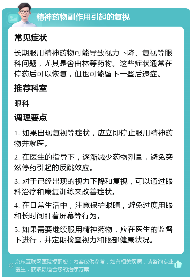 精神药物副作用引起的复视 常见症状 长期服用精神药物可能导致视力下降、复视等眼科问题，尤其是舍曲林等药物。这些症状通常在停药后可以恢复，但也可能留下一些后遗症。 推荐科室 眼科 调理要点 1. 如果出现复视等症状，应立即停止服用精神药物并就医。 2. 在医生的指导下，逐渐减少药物剂量，避免突然停药引起的反跳效应。 3. 对于已经出现的视力下降和复视，可以通过眼科治疗和康复训练来改善症状。 4. 在日常生活中，注意保护眼睛，避免过度用眼和长时间盯着屏幕等行为。 5. 如果需要继续服用精神药物，应在医生的监督下进行，并定期检查视力和眼部健康状况。