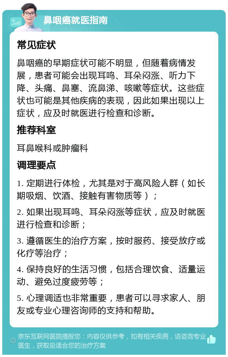 鼻咽癌就医指南 常见症状 鼻咽癌的早期症状可能不明显，但随着病情发展，患者可能会出现耳鸣、耳朵闷涨、听力下降、头痛、鼻塞、流鼻涕、咳嗽等症状。这些症状也可能是其他疾病的表现，因此如果出现以上症状，应及时就医进行检查和诊断。 推荐科室 耳鼻喉科或肿瘤科 调理要点 1. 定期进行体检，尤其是对于高风险人群（如长期吸烟、饮酒、接触有害物质等）； 2. 如果出现耳鸣、耳朵闷涨等症状，应及时就医进行检查和诊断； 3. 遵循医生的治疗方案，按时服药、接受放疗或化疗等治疗； 4. 保持良好的生活习惯，包括合理饮食、适量运动、避免过度疲劳等； 5. 心理调适也非常重要，患者可以寻求家人、朋友或专业心理咨询师的支持和帮助。