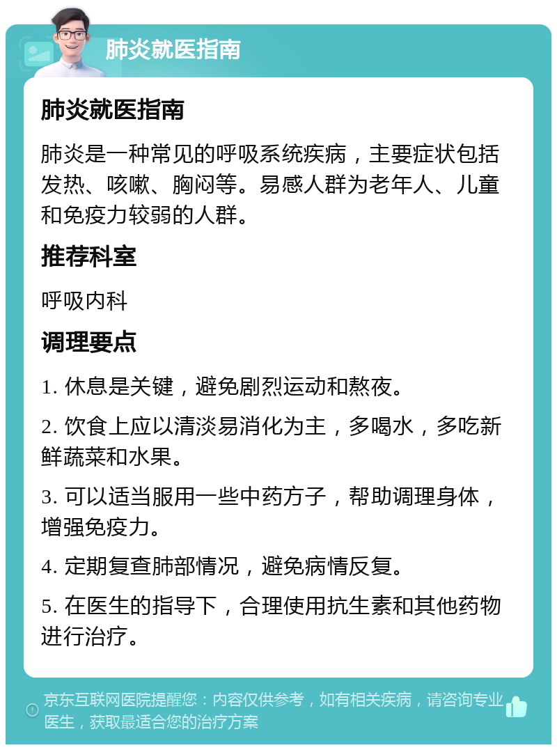 肺炎就医指南 肺炎就医指南 肺炎是一种常见的呼吸系统疾病，主要症状包括发热、咳嗽、胸闷等。易感人群为老年人、儿童和免疫力较弱的人群。 推荐科室 呼吸内科 调理要点 1. 休息是关键，避免剧烈运动和熬夜。 2. 饮食上应以清淡易消化为主，多喝水，多吃新鲜蔬菜和水果。 3. 可以适当服用一些中药方子，帮助调理身体，增强免疫力。 4. 定期复查肺部情况，避免病情反复。 5. 在医生的指导下，合理使用抗生素和其他药物进行治疗。