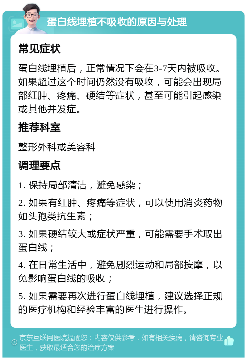 蛋白线埋植不吸收的原因与处理 常见症状 蛋白线埋植后，正常情况下会在3-7天内被吸收。如果超过这个时间仍然没有吸收，可能会出现局部红肿、疼痛、硬结等症状，甚至可能引起感染或其他并发症。 推荐科室 整形外科或美容科 调理要点 1. 保持局部清洁，避免感染； 2. 如果有红肿、疼痛等症状，可以使用消炎药物如头孢类抗生素； 3. 如果硬结较大或症状严重，可能需要手术取出蛋白线； 4. 在日常生活中，避免剧烈运动和局部按摩，以免影响蛋白线的吸收； 5. 如果需要再次进行蛋白线埋植，建议选择正规的医疗机构和经验丰富的医生进行操作。