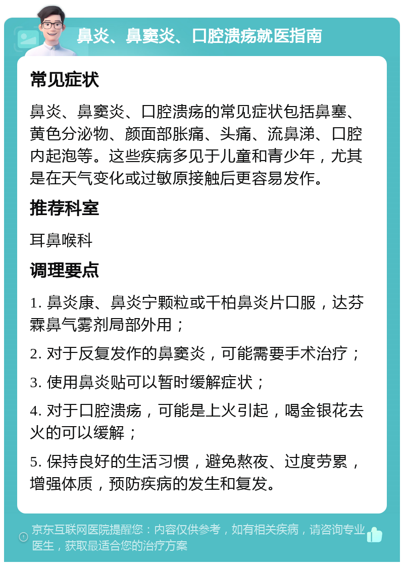 鼻炎、鼻窦炎、口腔溃疡就医指南 常见症状 鼻炎、鼻窦炎、口腔溃疡的常见症状包括鼻塞、黄色分泌物、颜面部胀痛、头痛、流鼻涕、口腔内起泡等。这些疾病多见于儿童和青少年，尤其是在天气变化或过敏原接触后更容易发作。 推荐科室 耳鼻喉科 调理要点 1. 鼻炎康、鼻炎宁颗粒或千柏鼻炎片口服，达芬霖鼻气雾剂局部外用； 2. 对于反复发作的鼻窦炎，可能需要手术治疗； 3. 使用鼻炎贴可以暂时缓解症状； 4. 对于口腔溃疡，可能是上火引起，喝金银花去火的可以缓解； 5. 保持良好的生活习惯，避免熬夜、过度劳累，增强体质，预防疾病的发生和复发。