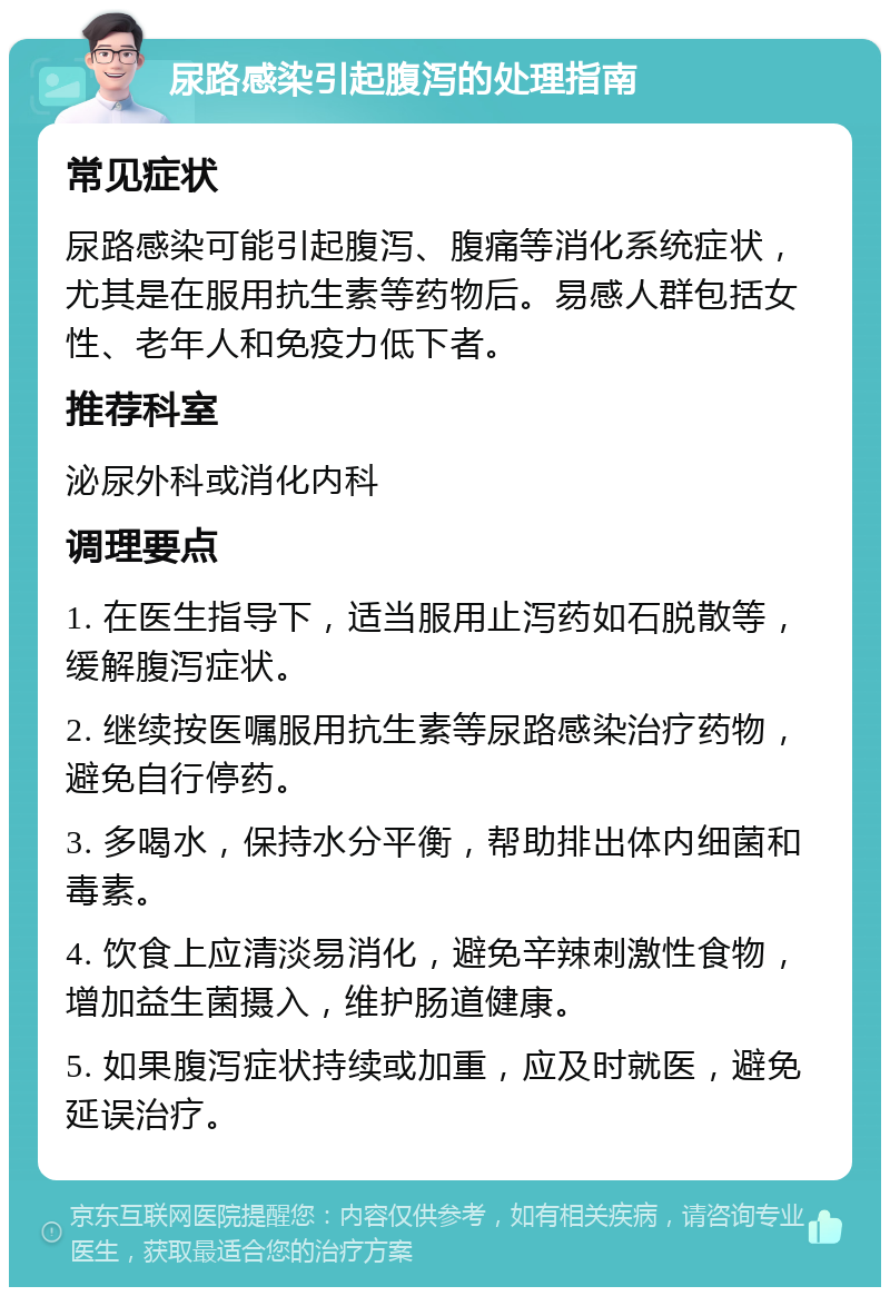 尿路感染引起腹泻的处理指南 常见症状 尿路感染可能引起腹泻、腹痛等消化系统症状，尤其是在服用抗生素等药物后。易感人群包括女性、老年人和免疫力低下者。 推荐科室 泌尿外科或消化内科 调理要点 1. 在医生指导下，适当服用止泻药如石脱散等，缓解腹泻症状。 2. 继续按医嘱服用抗生素等尿路感染治疗药物，避免自行停药。 3. 多喝水，保持水分平衡，帮助排出体内细菌和毒素。 4. 饮食上应清淡易消化，避免辛辣刺激性食物，增加益生菌摄入，维护肠道健康。 5. 如果腹泻症状持续或加重，应及时就医，避免延误治疗。