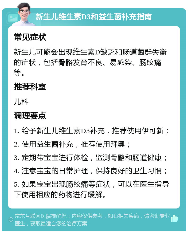 新生儿维生素D3和益生菌补充指南 常见症状 新生儿可能会出现维生素D缺乏和肠道菌群失衡的症状，包括骨骼发育不良、易感染、肠绞痛等。 推荐科室 儿科 调理要点 1. 给予新生儿维生素D3补充，推荐使用伊可新； 2. 使用益生菌补充，推荐使用拜奥； 3. 定期带宝宝进行体检，监测骨骼和肠道健康； 4. 注意宝宝的日常护理，保持良好的卫生习惯； 5. 如果宝宝出现肠绞痛等症状，可以在医生指导下使用相应的药物进行缓解。