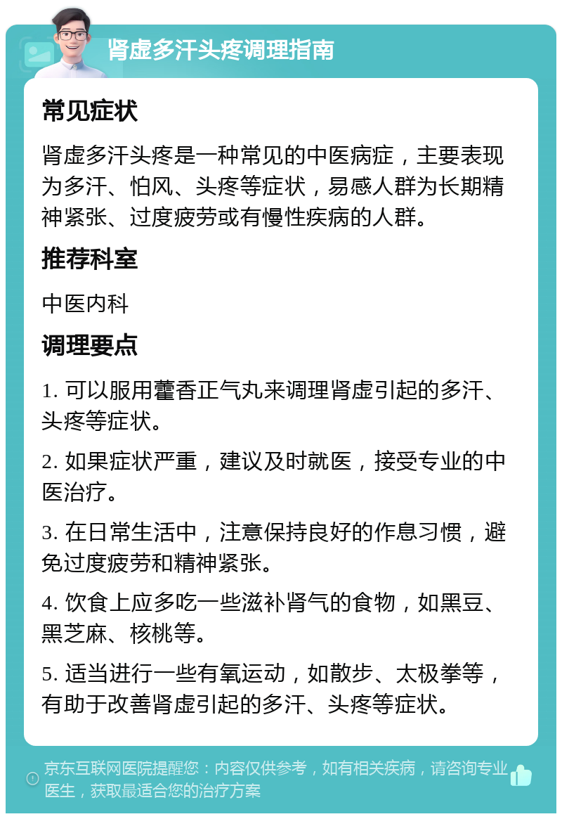 肾虚多汗头疼调理指南 常见症状 肾虚多汗头疼是一种常见的中医病症，主要表现为多汗、怕风、头疼等症状，易感人群为长期精神紧张、过度疲劳或有慢性疾病的人群。 推荐科室 中医内科 调理要点 1. 可以服用藿香正气丸来调理肾虚引起的多汗、头疼等症状。 2. 如果症状严重，建议及时就医，接受专业的中医治疗。 3. 在日常生活中，注意保持良好的作息习惯，避免过度疲劳和精神紧张。 4. 饮食上应多吃一些滋补肾气的食物，如黑豆、黑芝麻、核桃等。 5. 适当进行一些有氧运动，如散步、太极拳等，有助于改善肾虚引起的多汗、头疼等症状。