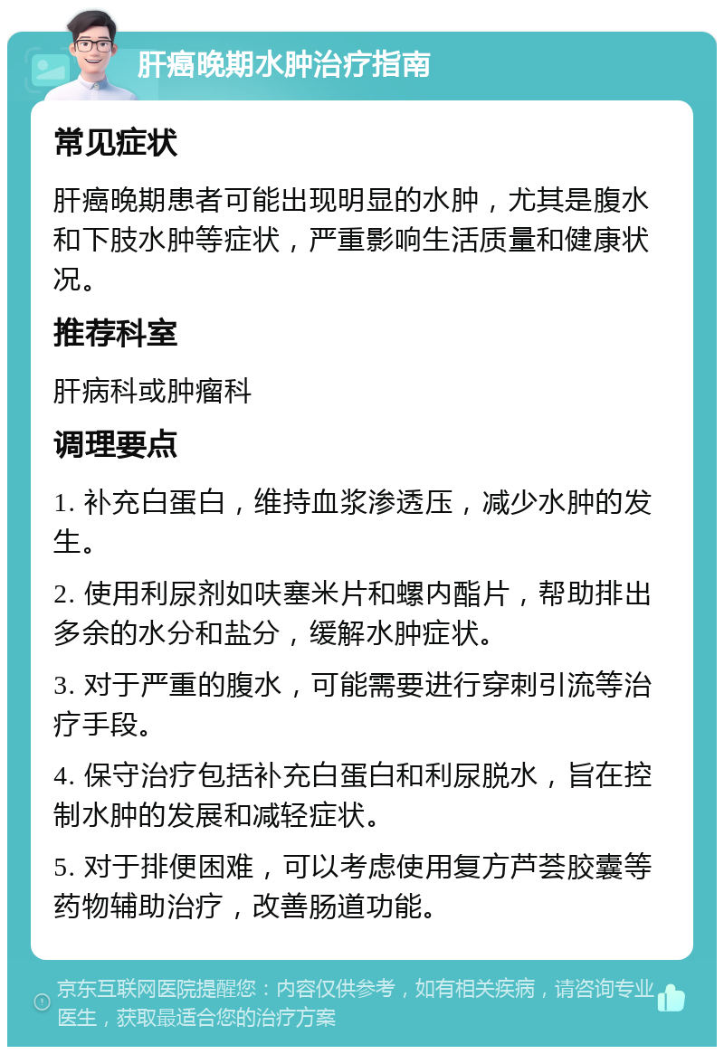 肝癌晚期水肿治疗指南 常见症状 肝癌晚期患者可能出现明显的水肿，尤其是腹水和下肢水肿等症状，严重影响生活质量和健康状况。 推荐科室 肝病科或肿瘤科 调理要点 1. 补充白蛋白，维持血浆渗透压，减少水肿的发生。 2. 使用利尿剂如呋塞米片和螺内酯片，帮助排出多余的水分和盐分，缓解水肿症状。 3. 对于严重的腹水，可能需要进行穿刺引流等治疗手段。 4. 保守治疗包括补充白蛋白和利尿脱水，旨在控制水肿的发展和减轻症状。 5. 对于排便困难，可以考虑使用复方芦荟胶囊等药物辅助治疗，改善肠道功能。