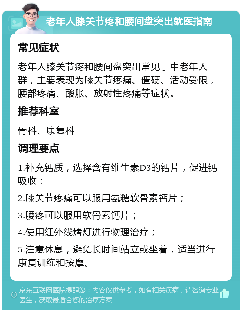 老年人膝关节疼和腰间盘突出就医指南 常见症状 老年人膝关节疼和腰间盘突出常见于中老年人群，主要表现为膝关节疼痛、僵硬、活动受限，腰部疼痛、酸胀、放射性疼痛等症状。 推荐科室 骨科、康复科 调理要点 1.补充钙质，选择含有维生素D3的钙片，促进钙吸收； 2.膝关节疼痛可以服用氨糖软骨素钙片； 3.腰疼可以服用软骨素钙片； 4.使用红外线烤灯进行物理治疗； 5.注意休息，避免长时间站立或坐着，适当进行康复训练和按摩。