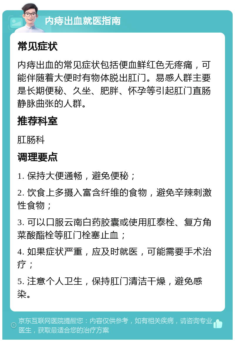 内痔出血就医指南 常见症状 内痔出血的常见症状包括便血鲜红色无疼痛，可能伴随着大便时有物体脱出肛门。易感人群主要是长期便秘、久坐、肥胖、怀孕等引起肛门直肠静脉曲张的人群。 推荐科室 肛肠科 调理要点 1. 保持大便通畅，避免便秘； 2. 饮食上多摄入富含纤维的食物，避免辛辣刺激性食物； 3. 可以口服云南白药胶囊或使用肛泰栓、复方角菜酸酯栓等肛门栓塞止血； 4. 如果症状严重，应及时就医，可能需要手术治疗； 5. 注意个人卫生，保持肛门清洁干燥，避免感染。