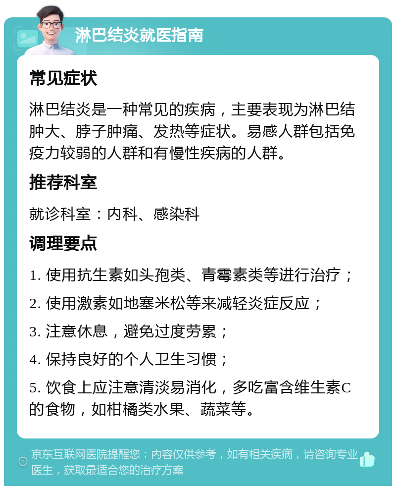 淋巴结炎就医指南 常见症状 淋巴结炎是一种常见的疾病，主要表现为淋巴结肿大、脖子肿痛、发热等症状。易感人群包括免疫力较弱的人群和有慢性疾病的人群。 推荐科室 就诊科室：内科、感染科 调理要点 1. 使用抗生素如头孢类、青霉素类等进行治疗； 2. 使用激素如地塞米松等来减轻炎症反应； 3. 注意休息，避免过度劳累； 4. 保持良好的个人卫生习惯； 5. 饮食上应注意清淡易消化，多吃富含维生素C的食物，如柑橘类水果、蔬菜等。