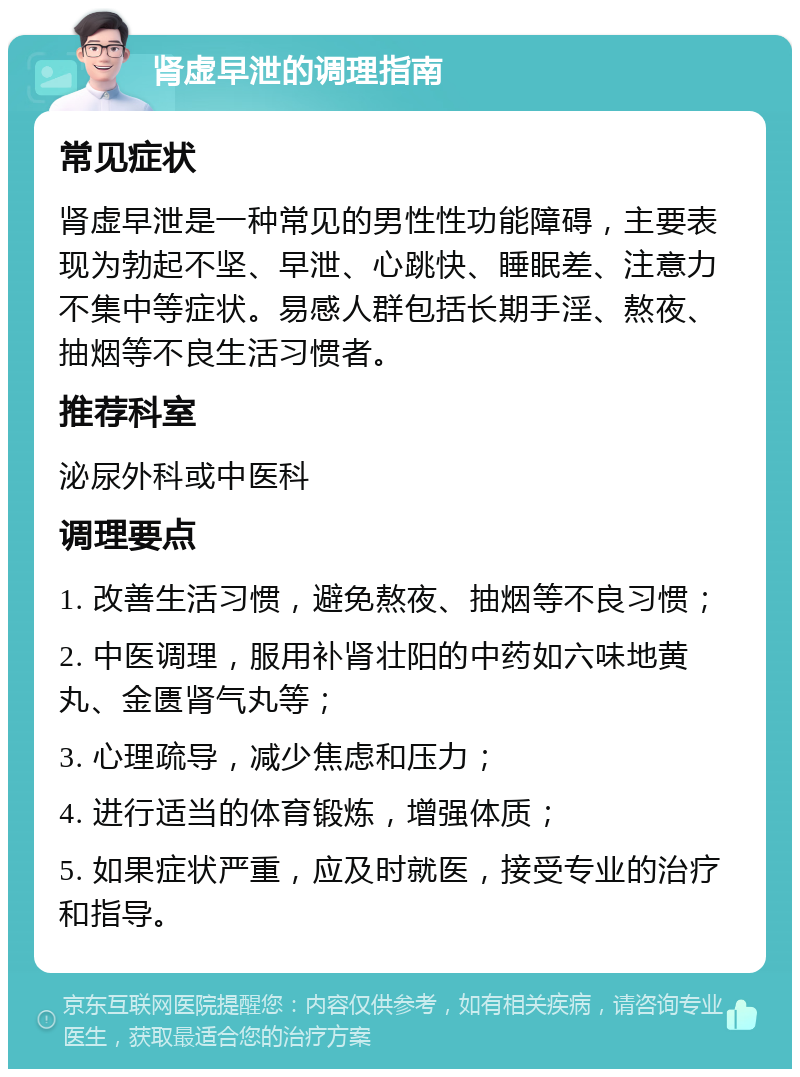 肾虚早泄的调理指南 常见症状 肾虚早泄是一种常见的男性性功能障碍，主要表现为勃起不坚、早泄、心跳快、睡眠差、注意力不集中等症状。易感人群包括长期手淫、熬夜、抽烟等不良生活习惯者。 推荐科室 泌尿外科或中医科 调理要点 1. 改善生活习惯，避免熬夜、抽烟等不良习惯； 2. 中医调理，服用补肾壮阳的中药如六味地黄丸、金匮肾气丸等； 3. 心理疏导，减少焦虑和压力； 4. 进行适当的体育锻炼，增强体质； 5. 如果症状严重，应及时就医，接受专业的治疗和指导。