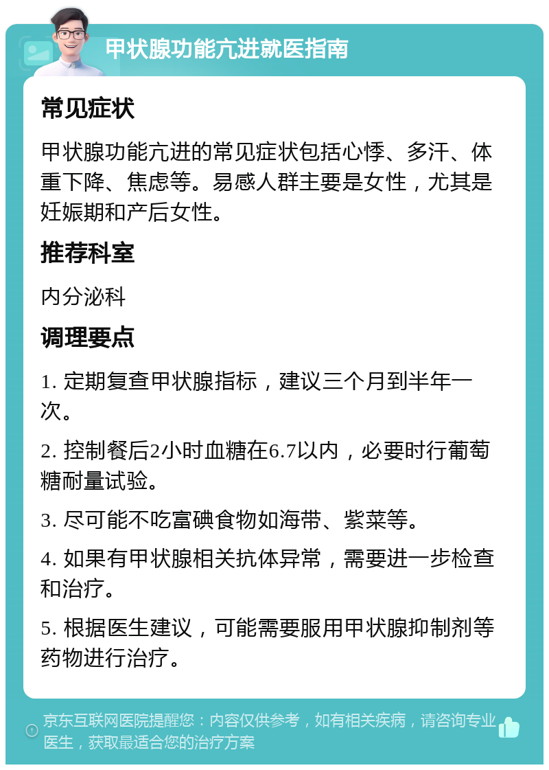 甲状腺功能亢进就医指南 常见症状 甲状腺功能亢进的常见症状包括心悸、多汗、体重下降、焦虑等。易感人群主要是女性，尤其是妊娠期和产后女性。 推荐科室 内分泌科 调理要点 1. 定期复查甲状腺指标，建议三个月到半年一次。 2. 控制餐后2小时血糖在6.7以内，必要时行葡萄糖耐量试验。 3. 尽可能不吃富碘食物如海带、紫菜等。 4. 如果有甲状腺相关抗体异常，需要进一步检查和治疗。 5. 根据医生建议，可能需要服用甲状腺抑制剂等药物进行治疗。