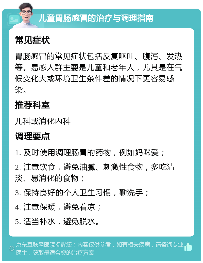 儿童胃肠感冒的治疗与调理指南 常见症状 胃肠感冒的常见症状包括反复呕吐、腹泻、发热等。易感人群主要是儿童和老年人，尤其是在气候变化大或环境卫生条件差的情况下更容易感染。 推荐科室 儿科或消化内科 调理要点 1. 及时使用调理肠胃的药物，例如妈咪爱； 2. 注意饮食，避免油腻、刺激性食物，多吃清淡、易消化的食物； 3. 保持良好的个人卫生习惯，勤洗手； 4. 注意保暖，避免着凉； 5. 适当补水，避免脱水。