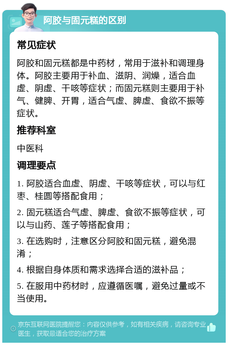 阿胶与固元糕的区别 常见症状 阿胶和固元糕都是中药材，常用于滋补和调理身体。阿胶主要用于补血、滋阴、润燥，适合血虚、阴虚、干咳等症状；而固元糕则主要用于补气、健脾、开胃，适合气虚、脾虚、食欲不振等症状。 推荐科室 中医科 调理要点 1. 阿胶适合血虚、阴虚、干咳等症状，可以与红枣、桂圆等搭配食用； 2. 固元糕适合气虚、脾虚、食欲不振等症状，可以与山药、莲子等搭配食用； 3. 在选购时，注意区分阿胶和固元糕，避免混淆； 4. 根据自身体质和需求选择合适的滋补品； 5. 在服用中药材时，应遵循医嘱，避免过量或不当使用。