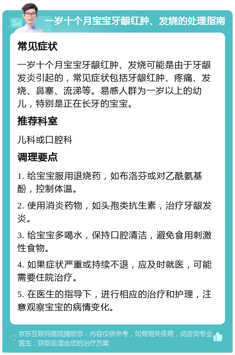 一岁十个月宝宝牙龈红肿、发烧的处理指南 常见症状 一岁十个月宝宝牙龈红肿、发烧可能是由于牙龈发炎引起的，常见症状包括牙龈红肿、疼痛、发烧、鼻塞、流涕等。易感人群为一岁以上的幼儿，特别是正在长牙的宝宝。 推荐科室 儿科或口腔科 调理要点 1. 给宝宝服用退烧药，如布洛芬或对乙酰氨基酚，控制体温。 2. 使用消炎药物，如头孢类抗生素，治疗牙龈发炎。 3. 给宝宝多喝水，保持口腔清洁，避免食用刺激性食物。 4. 如果症状严重或持续不退，应及时就医，可能需要住院治疗。 5. 在医生的指导下，进行相应的治疗和护理，注意观察宝宝的病情变化。