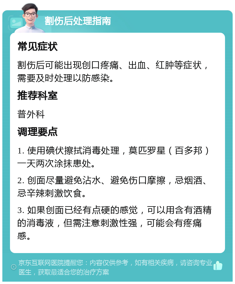 割伤后处理指南 常见症状 割伤后可能出现创口疼痛、出血、红肿等症状，需要及时处理以防感染。 推荐科室 普外科 调理要点 1. 使用碘伏擦拭消毒处理，莫匹罗星（百多邦）一天两次涂抹患处。 2. 创面尽量避免沾水、避免伤口摩擦，忌烟酒、忌辛辣刺激饮食。 3. 如果创面已经有点硬的感觉，可以用含有酒精的消毒液，但需注意刺激性强，可能会有疼痛感。