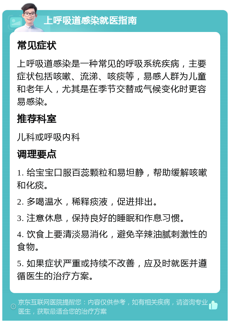 上呼吸道感染就医指南 常见症状 上呼吸道感染是一种常见的呼吸系统疾病，主要症状包括咳嗽、流涕、咳痰等，易感人群为儿童和老年人，尤其是在季节交替或气候变化时更容易感染。 推荐科室 儿科或呼吸内科 调理要点 1. 给宝宝口服百蕊颗粒和易坦静，帮助缓解咳嗽和化痰。 2. 多喝温水，稀释痰液，促进排出。 3. 注意休息，保持良好的睡眠和作息习惯。 4. 饮食上要清淡易消化，避免辛辣油腻刺激性的食物。 5. 如果症状严重或持续不改善，应及时就医并遵循医生的治疗方案。