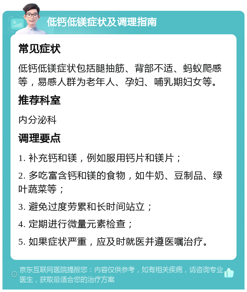 低钙低镁症状及调理指南 常见症状 低钙低镁症状包括腿抽筋、背部不适、蚂蚁爬感等，易感人群为老年人、孕妇、哺乳期妇女等。 推荐科室 内分泌科 调理要点 1. 补充钙和镁，例如服用钙片和镁片； 2. 多吃富含钙和镁的食物，如牛奶、豆制品、绿叶蔬菜等； 3. 避免过度劳累和长时间站立； 4. 定期进行微量元素检查； 5. 如果症状严重，应及时就医并遵医嘱治疗。