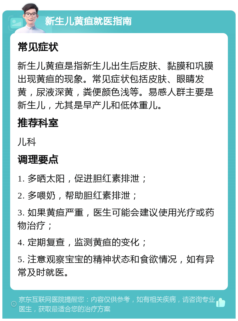 新生儿黄疸就医指南 常见症状 新生儿黄疸是指新生儿出生后皮肤、黏膜和巩膜出现黄疸的现象。常见症状包括皮肤、眼睛发黄，尿液深黄，粪便颜色浅等。易感人群主要是新生儿，尤其是早产儿和低体重儿。 推荐科室 儿科 调理要点 1. 多晒太阳，促进胆红素排泄； 2. 多喂奶，帮助胆红素排泄； 3. 如果黄疸严重，医生可能会建议使用光疗或药物治疗； 4. 定期复查，监测黄疸的变化； 5. 注意观察宝宝的精神状态和食欲情况，如有异常及时就医。