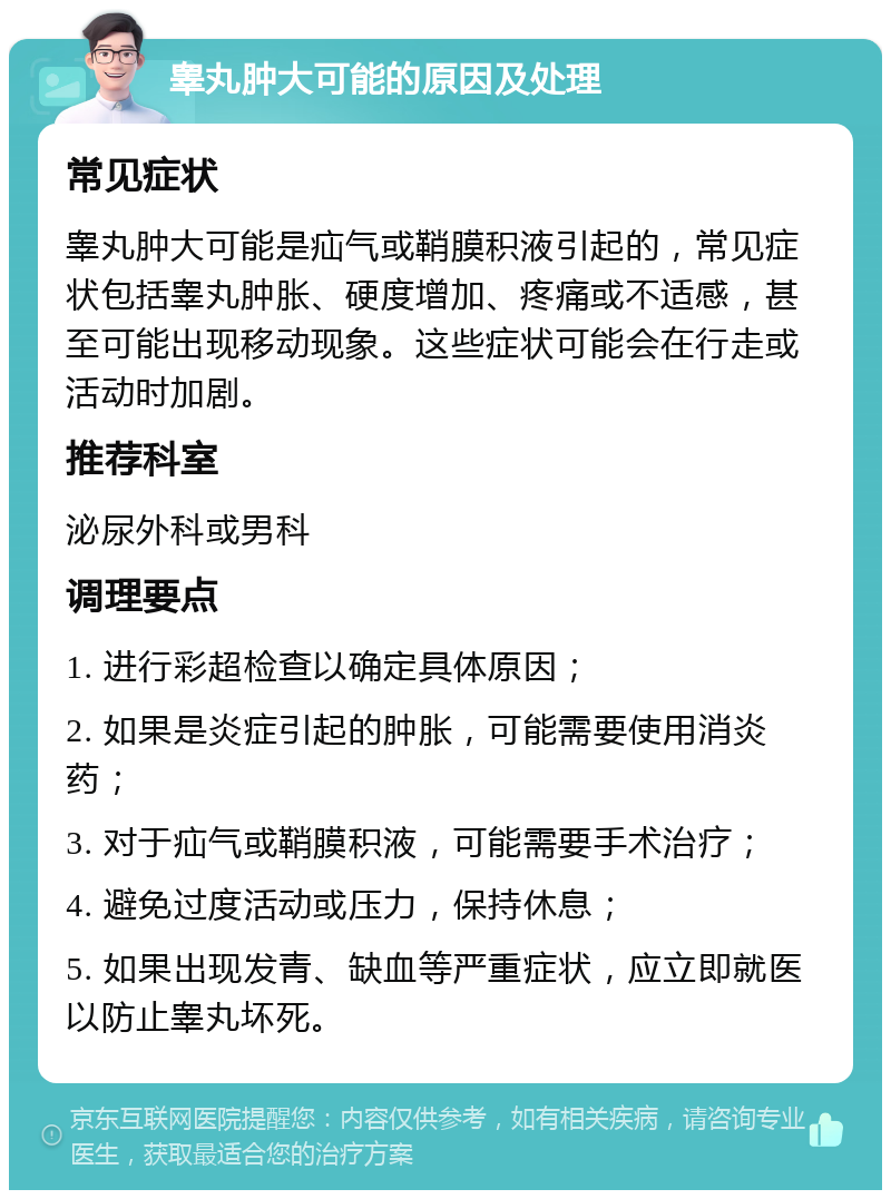 睾丸肿大可能的原因及处理 常见症状 睾丸肿大可能是疝气或鞘膜积液引起的，常见症状包括睾丸肿胀、硬度增加、疼痛或不适感，甚至可能出现移动现象。这些症状可能会在行走或活动时加剧。 推荐科室 泌尿外科或男科 调理要点 1. 进行彩超检查以确定具体原因； 2. 如果是炎症引起的肿胀，可能需要使用消炎药； 3. 对于疝气或鞘膜积液，可能需要手术治疗； 4. 避免过度活动或压力，保持休息； 5. 如果出现发青、缺血等严重症状，应立即就医以防止睾丸坏死。