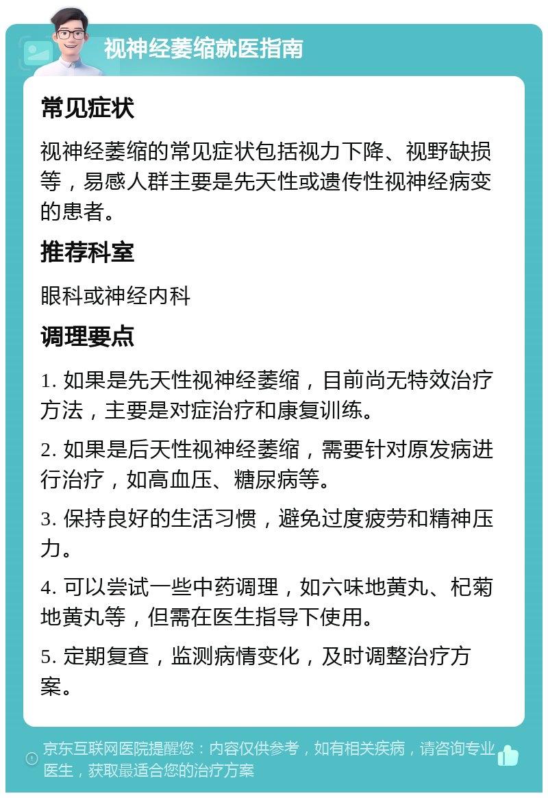 视神经萎缩就医指南 常见症状 视神经萎缩的常见症状包括视力下降、视野缺损等，易感人群主要是先天性或遗传性视神经病变的患者。 推荐科室 眼科或神经内科 调理要点 1. 如果是先天性视神经萎缩，目前尚无特效治疗方法，主要是对症治疗和康复训练。 2. 如果是后天性视神经萎缩，需要针对原发病进行治疗，如高血压、糖尿病等。 3. 保持良好的生活习惯，避免过度疲劳和精神压力。 4. 可以尝试一些中药调理，如六味地黄丸、杞菊地黄丸等，但需在医生指导下使用。 5. 定期复查，监测病情变化，及时调整治疗方案。