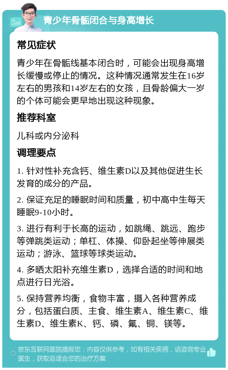 青少年骨骺闭合与身高增长 常见症状 青少年在骨骺线基本闭合时，可能会出现身高增长缓慢或停止的情况。这种情况通常发生在16岁左右的男孩和14岁左右的女孩，且骨龄偏大一岁的个体可能会更早地出现这种现象。 推荐科室 儿科或内分泌科 调理要点 1. 针对性补充含钙、维生素D以及其他促进生长发育的成分的产品。 2. 保证充足的睡眠时间和质量，初中高中生每天睡眠9-10小时。 3. 进行有利于长高的运动，如跳绳、跳远、跑步等弹跳类运动；单杠、体操、仰卧起坐等伸展类运动；游泳、篮球等球类运动。 4. 多晒太阳补充维生素D，选择合适的时间和地点进行日光浴。 5. 保持营养均衡，食物丰富，摄入各种营养成分，包括蛋白质、主食、维生素A、维生素C、维生素D、维生素K、钙、磷、氟、铜、镁等。