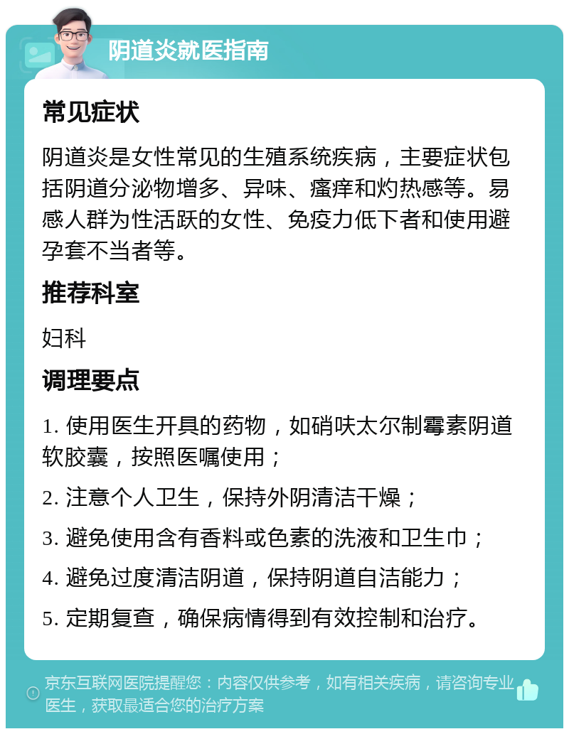 阴道炎就医指南 常见症状 阴道炎是女性常见的生殖系统疾病，主要症状包括阴道分泌物增多、异味、瘙痒和灼热感等。易感人群为性活跃的女性、免疫力低下者和使用避孕套不当者等。 推荐科室 妇科 调理要点 1. 使用医生开具的药物，如硝呋太尔制霉素阴道软胶囊，按照医嘱使用； 2. 注意个人卫生，保持外阴清洁干燥； 3. 避免使用含有香料或色素的洗液和卫生巾； 4. 避免过度清洁阴道，保持阴道自洁能力； 5. 定期复查，确保病情得到有效控制和治疗。