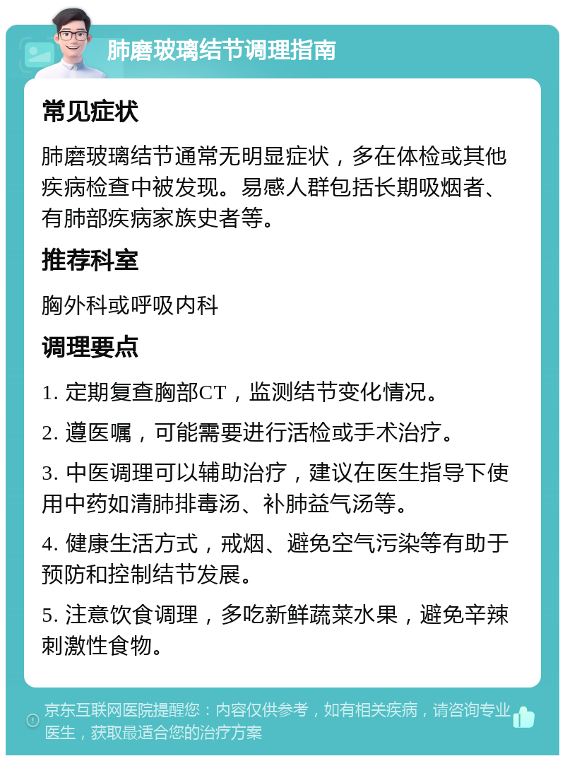 肺磨玻璃结节调理指南 常见症状 肺磨玻璃结节通常无明显症状，多在体检或其他疾病检查中被发现。易感人群包括长期吸烟者、有肺部疾病家族史者等。 推荐科室 胸外科或呼吸内科 调理要点 1. 定期复查胸部CT，监测结节变化情况。 2. 遵医嘱，可能需要进行活检或手术治疗。 3. 中医调理可以辅助治疗，建议在医生指导下使用中药如清肺排毒汤、补肺益气汤等。 4. 健康生活方式，戒烟、避免空气污染等有助于预防和控制结节发展。 5. 注意饮食调理，多吃新鲜蔬菜水果，避免辛辣刺激性食物。