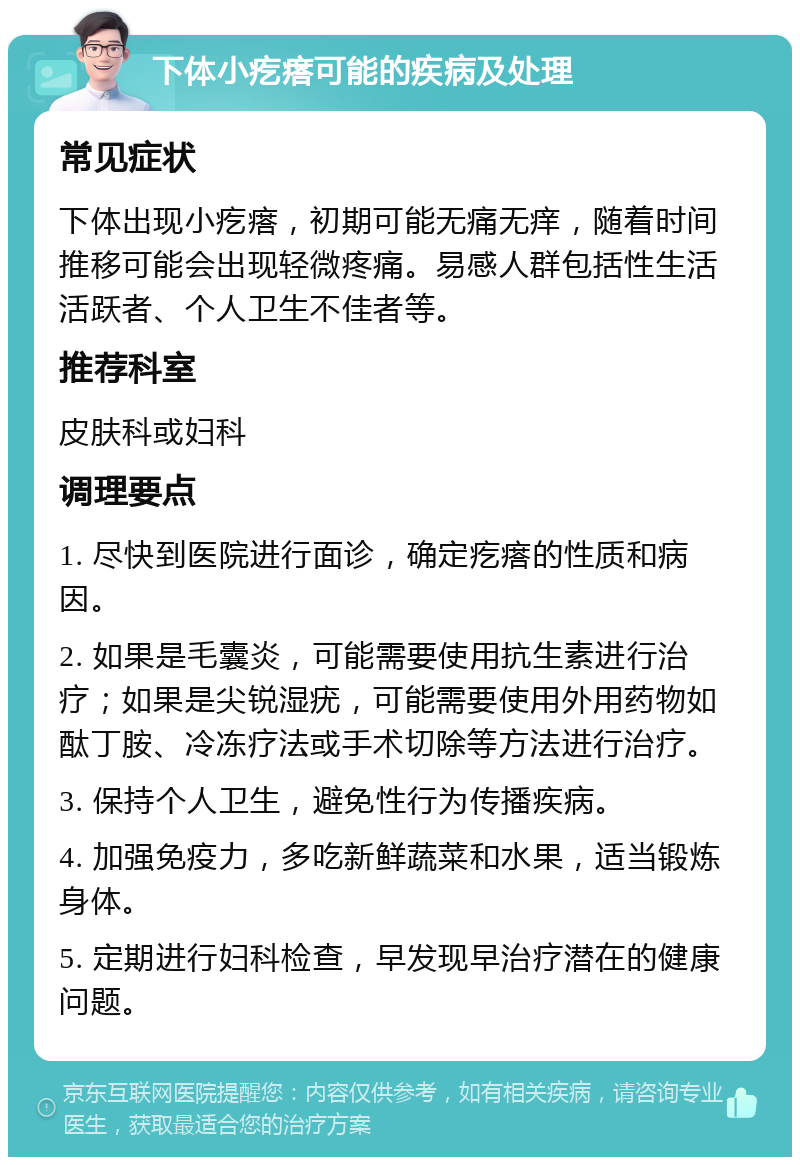 下体小疙瘩可能的疾病及处理 常见症状 下体出现小疙瘩，初期可能无痛无痒，随着时间推移可能会出现轻微疼痛。易感人群包括性生活活跃者、个人卫生不佳者等。 推荐科室 皮肤科或妇科 调理要点 1. 尽快到医院进行面诊，确定疙瘩的性质和病因。 2. 如果是毛囊炎，可能需要使用抗生素进行治疗；如果是尖锐湿疣，可能需要使用外用药物如酞丁胺、冷冻疗法或手术切除等方法进行治疗。 3. 保持个人卫生，避免性行为传播疾病。 4. 加强免疫力，多吃新鲜蔬菜和水果，适当锻炼身体。 5. 定期进行妇科检查，早发现早治疗潜在的健康问题。