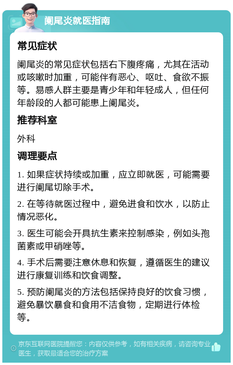 阑尾炎就医指南 常见症状 阑尾炎的常见症状包括右下腹疼痛，尤其在活动或咳嗽时加重，可能伴有恶心、呕吐、食欲不振等。易感人群主要是青少年和年轻成人，但任何年龄段的人都可能患上阑尾炎。 推荐科室 外科 调理要点 1. 如果症状持续或加重，应立即就医，可能需要进行阑尾切除手术。 2. 在等待就医过程中，避免进食和饮水，以防止情况恶化。 3. 医生可能会开具抗生素来控制感染，例如头孢菌素或甲硝唑等。 4. 手术后需要注意休息和恢复，遵循医生的建议进行康复训练和饮食调整。 5. 预防阑尾炎的方法包括保持良好的饮食习惯，避免暴饮暴食和食用不洁食物，定期进行体检等。