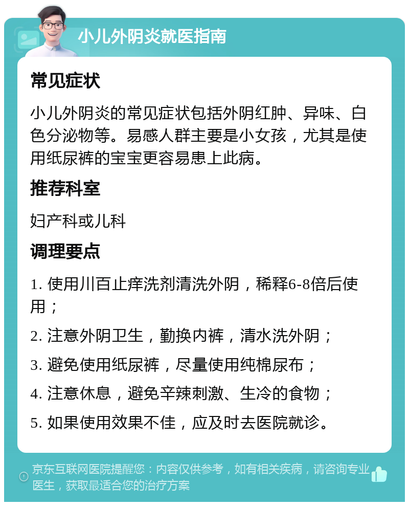 小儿外阴炎就医指南 常见症状 小儿外阴炎的常见症状包括外阴红肿、异味、白色分泌物等。易感人群主要是小女孩，尤其是使用纸尿裤的宝宝更容易患上此病。 推荐科室 妇产科或儿科 调理要点 1. 使用川百止痒洗剂清洗外阴，稀释6-8倍后使用； 2. 注意外阴卫生，勤换内裤，清水洗外阴； 3. 避免使用纸尿裤，尽量使用纯棉尿布； 4. 注意休息，避免辛辣刺激、生冷的食物； 5. 如果使用效果不佳，应及时去医院就诊。