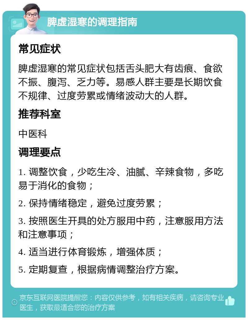 脾虚湿寒的调理指南 常见症状 脾虚湿寒的常见症状包括舌头肥大有齿痕、食欲不振、腹泻、乏力等。易感人群主要是长期饮食不规律、过度劳累或情绪波动大的人群。 推荐科室 中医科 调理要点 1. 调整饮食，少吃生冷、油腻、辛辣食物，多吃易于消化的食物； 2. 保持情绪稳定，避免过度劳累； 3. 按照医生开具的处方服用中药，注意服用方法和注意事项； 4. 适当进行体育锻炼，增强体质； 5. 定期复查，根据病情调整治疗方案。