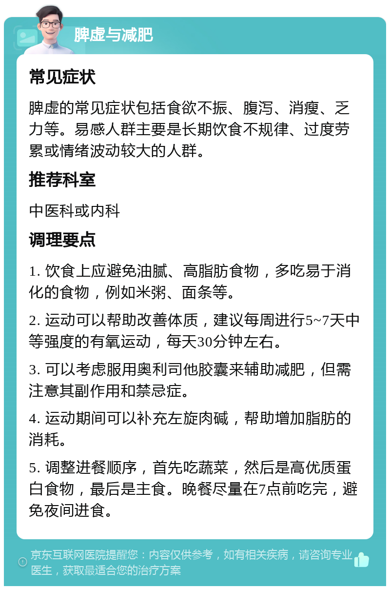 脾虚与减肥 常见症状 脾虚的常见症状包括食欲不振、腹泻、消瘦、乏力等。易感人群主要是长期饮食不规律、过度劳累或情绪波动较大的人群。 推荐科室 中医科或内科 调理要点 1. 饮食上应避免油腻、高脂肪食物，多吃易于消化的食物，例如米粥、面条等。 2. 运动可以帮助改善体质，建议每周进行5~7天中等强度的有氧运动，每天30分钟左右。 3. 可以考虑服用奥利司他胶囊来辅助减肥，但需注意其副作用和禁忌症。 4. 运动期间可以补充左旋肉碱，帮助增加脂肪的消耗。 5. 调整进餐顺序，首先吃蔬菜，然后是高优质蛋白食物，最后是主食。晚餐尽量在7点前吃完，避免夜间进食。