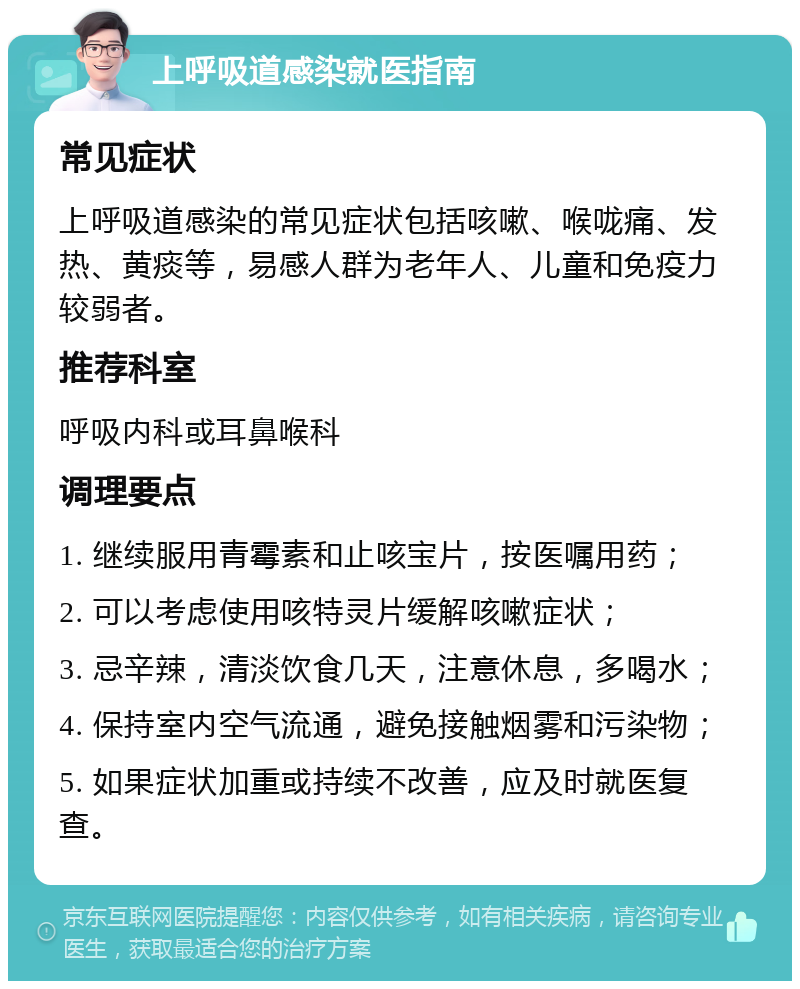 上呼吸道感染就医指南 常见症状 上呼吸道感染的常见症状包括咳嗽、喉咙痛、发热、黄痰等，易感人群为老年人、儿童和免疫力较弱者。 推荐科室 呼吸内科或耳鼻喉科 调理要点 1. 继续服用青霉素和止咳宝片，按医嘱用药； 2. 可以考虑使用咳特灵片缓解咳嗽症状； 3. 忌辛辣，清淡饮食几天，注意休息，多喝水； 4. 保持室内空气流通，避免接触烟雾和污染物； 5. 如果症状加重或持续不改善，应及时就医复查。