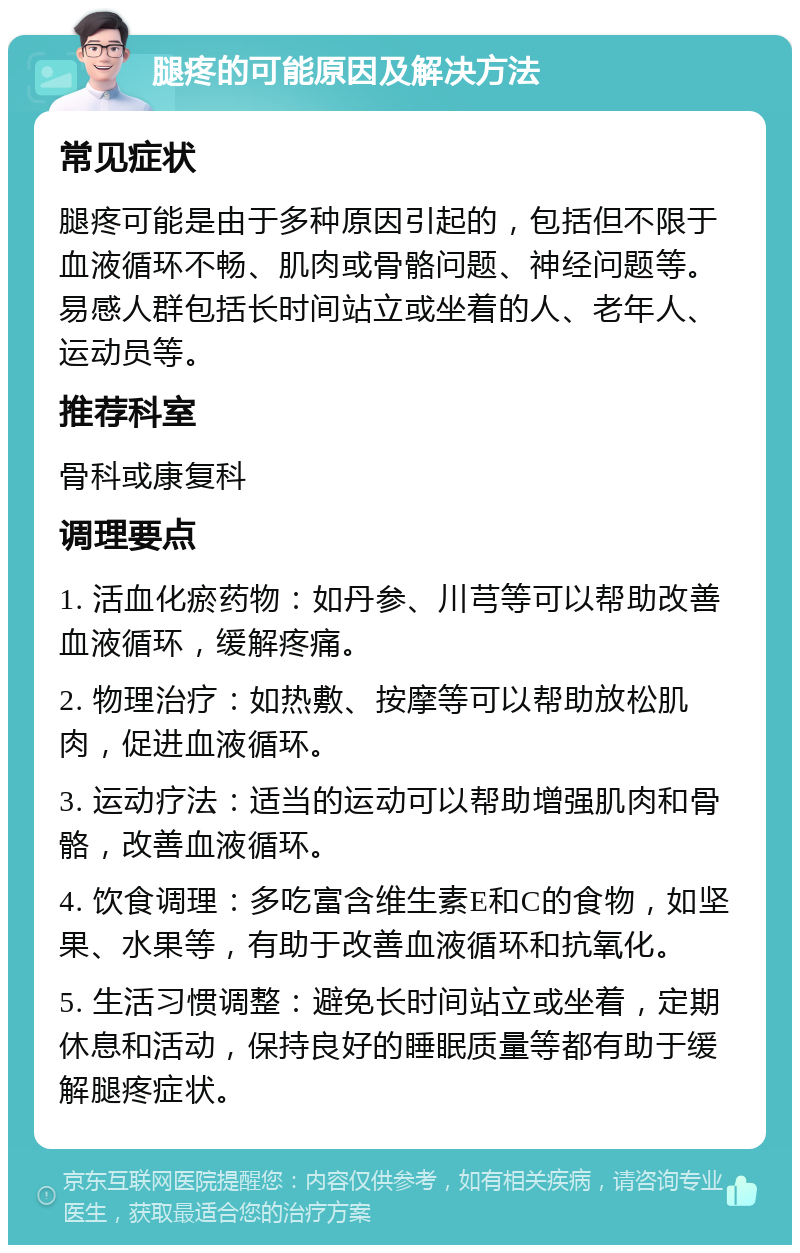 腿疼的可能原因及解决方法 常见症状 腿疼可能是由于多种原因引起的，包括但不限于血液循环不畅、肌肉或骨骼问题、神经问题等。易感人群包括长时间站立或坐着的人、老年人、运动员等。 推荐科室 骨科或康复科 调理要点 1. 活血化瘀药物：如丹参、川芎等可以帮助改善血液循环，缓解疼痛。 2. 物理治疗：如热敷、按摩等可以帮助放松肌肉，促进血液循环。 3. 运动疗法：适当的运动可以帮助增强肌肉和骨骼，改善血液循环。 4. 饮食调理：多吃富含维生素E和C的食物，如坚果、水果等，有助于改善血液循环和抗氧化。 5. 生活习惯调整：避免长时间站立或坐着，定期休息和活动，保持良好的睡眠质量等都有助于缓解腿疼症状。