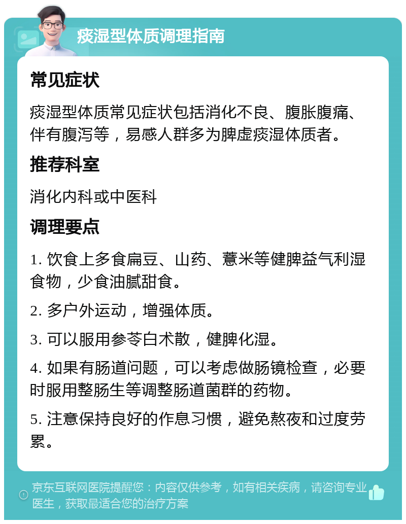 痰湿型体质调理指南 常见症状 痰湿型体质常见症状包括消化不良、腹胀腹痛、伴有腹泻等，易感人群多为脾虚痰湿体质者。 推荐科室 消化内科或中医科 调理要点 1. 饮食上多食扁豆、山药、薏米等健脾益气利湿食物，少食油腻甜食。 2. 多户外运动，增强体质。 3. 可以服用参苓白术散，健脾化湿。 4. 如果有肠道问题，可以考虑做肠镜检查，必要时服用整肠生等调整肠道菌群的药物。 5. 注意保持良好的作息习惯，避免熬夜和过度劳累。