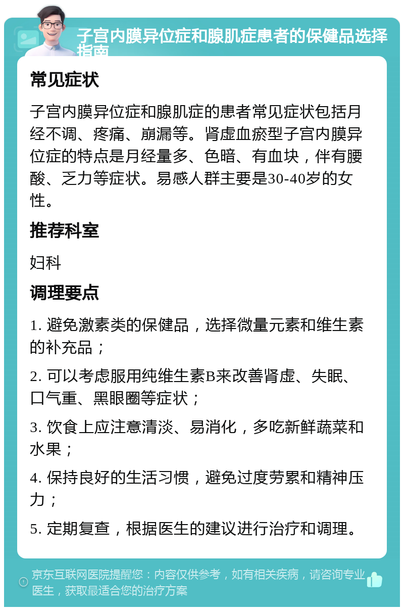 子宫内膜异位症和腺肌症患者的保健品选择指南 常见症状 子宫内膜异位症和腺肌症的患者常见症状包括月经不调、疼痛、崩漏等。肾虚血瘀型子宫内膜异位症的特点是月经量多、色暗、有血块，伴有腰酸、乏力等症状。易感人群主要是30-40岁的女性。 推荐科室 妇科 调理要点 1. 避免激素类的保健品，选择微量元素和维生素的补充品； 2. 可以考虑服用纯维生素B来改善肾虚、失眠、口气重、黑眼圈等症状； 3. 饮食上应注意清淡、易消化，多吃新鲜蔬菜和水果； 4. 保持良好的生活习惯，避免过度劳累和精神压力； 5. 定期复查，根据医生的建议进行治疗和调理。