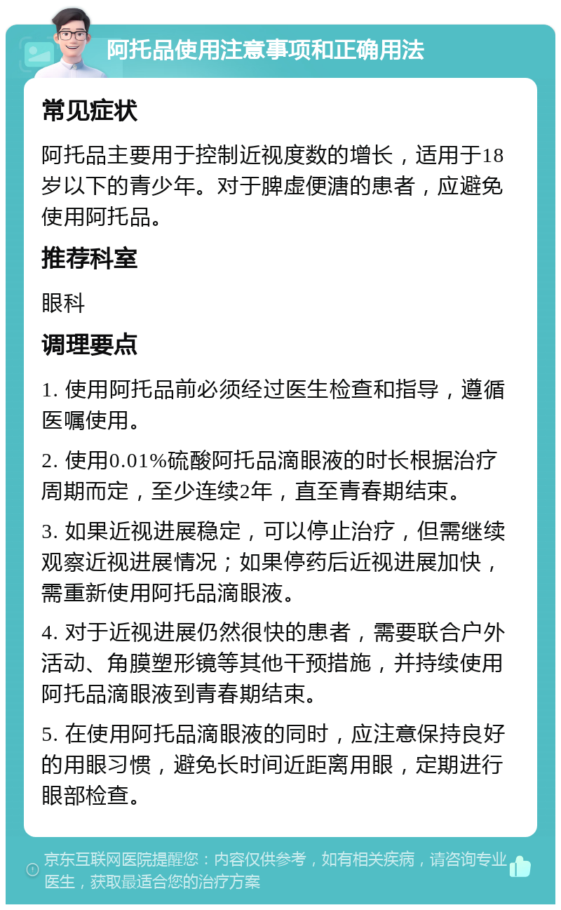 阿托品使用注意事项和正确用法 常见症状 阿托品主要用于控制近视度数的增长，适用于18岁以下的青少年。对于脾虚便溏的患者，应避免使用阿托品。 推荐科室 眼科 调理要点 1. 使用阿托品前必须经过医生检查和指导，遵循医嘱使用。 2. 使用0.01%硫酸阿托品滴眼液的时长根据治疗周期而定，至少连续2年，直至青春期结束。 3. 如果近视进展稳定，可以停止治疗，但需继续观察近视进展情况；如果停药后近视进展加快，需重新使用阿托品滴眼液。 4. 对于近视进展仍然很快的患者，需要联合户外活动、角膜塑形镜等其他干预措施，并持续使用阿托品滴眼液到青春期结束。 5. 在使用阿托品滴眼液的同时，应注意保持良好的用眼习惯，避免长时间近距离用眼，定期进行眼部检查。