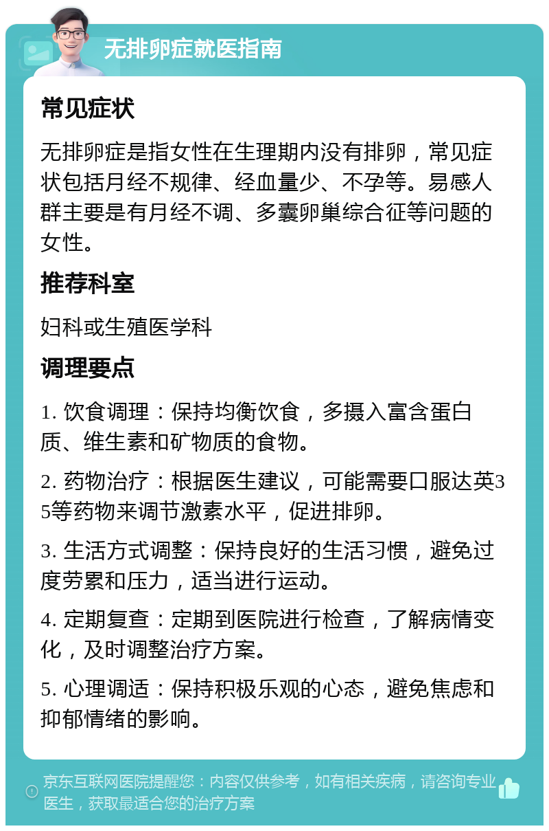 无排卵症就医指南 常见症状 无排卵症是指女性在生理期内没有排卵，常见症状包括月经不规律、经血量少、不孕等。易感人群主要是有月经不调、多囊卵巢综合征等问题的女性。 推荐科室 妇科或生殖医学科 调理要点 1. 饮食调理：保持均衡饮食，多摄入富含蛋白质、维生素和矿物质的食物。 2. 药物治疗：根据医生建议，可能需要口服达英35等药物来调节激素水平，促进排卵。 3. 生活方式调整：保持良好的生活习惯，避免过度劳累和压力，适当进行运动。 4. 定期复查：定期到医院进行检查，了解病情变化，及时调整治疗方案。 5. 心理调适：保持积极乐观的心态，避免焦虑和抑郁情绪的影响。