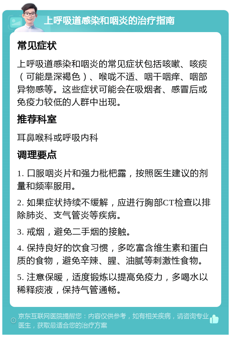 上呼吸道感染和咽炎的治疗指南 常见症状 上呼吸道感染和咽炎的常见症状包括咳嗽、咳痰（可能是深褐色）、喉咙不适、咽干咽痒、咽部异物感等。这些症状可能会在吸烟者、感冒后或免疫力较低的人群中出现。 推荐科室 耳鼻喉科或呼吸内科 调理要点 1. 口服咽炎片和强力枇杷露，按照医生建议的剂量和频率服用。 2. 如果症状持续不缓解，应进行胸部CT检查以排除肺炎、支气管炎等疾病。 3. 戒烟，避免二手烟的接触。 4. 保持良好的饮食习惯，多吃富含维生素和蛋白质的食物，避免辛辣、腥、油腻等刺激性食物。 5. 注意保暖，适度锻炼以提高免疫力，多喝水以稀释痰液，保持气管通畅。