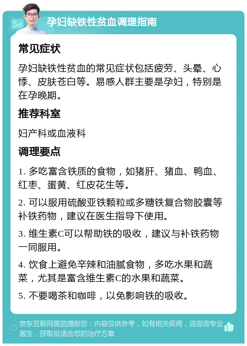 孕妇缺铁性贫血调理指南 常见症状 孕妇缺铁性贫血的常见症状包括疲劳、头晕、心悸、皮肤苍白等。易感人群主要是孕妇，特别是在孕晚期。 推荐科室 妇产科或血液科 调理要点 1. 多吃富含铁质的食物，如猪肝、猪血、鸭血、红枣、蛋黄、红皮花生等。 2. 可以服用硫酸亚铁颗粒或多糖铁复合物胶囊等补铁药物，建议在医生指导下使用。 3. 维生素C可以帮助铁的吸收，建议与补铁药物一同服用。 4. 饮食上避免辛辣和油腻食物，多吃水果和蔬菜，尤其是富含维生素C的水果和蔬菜。 5. 不要喝茶和咖啡，以免影响铁的吸收。