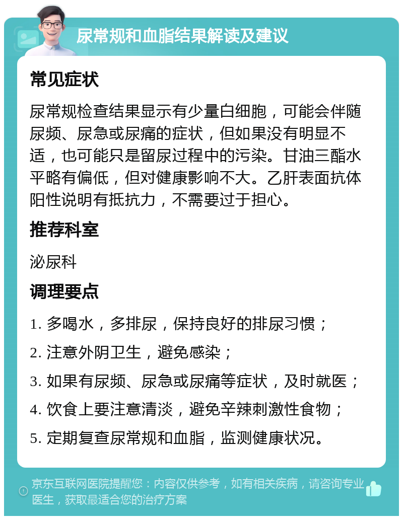 尿常规和血脂结果解读及建议 常见症状 尿常规检查结果显示有少量白细胞，可能会伴随尿频、尿急或尿痛的症状，但如果没有明显不适，也可能只是留尿过程中的污染。甘油三酯水平略有偏低，但对健康影响不大。乙肝表面抗体阳性说明有抵抗力，不需要过于担心。 推荐科室 泌尿科 调理要点 1. 多喝水，多排尿，保持良好的排尿习惯； 2. 注意外阴卫生，避免感染； 3. 如果有尿频、尿急或尿痛等症状，及时就医； 4. 饮食上要注意清淡，避免辛辣刺激性食物； 5. 定期复查尿常规和血脂，监测健康状况。