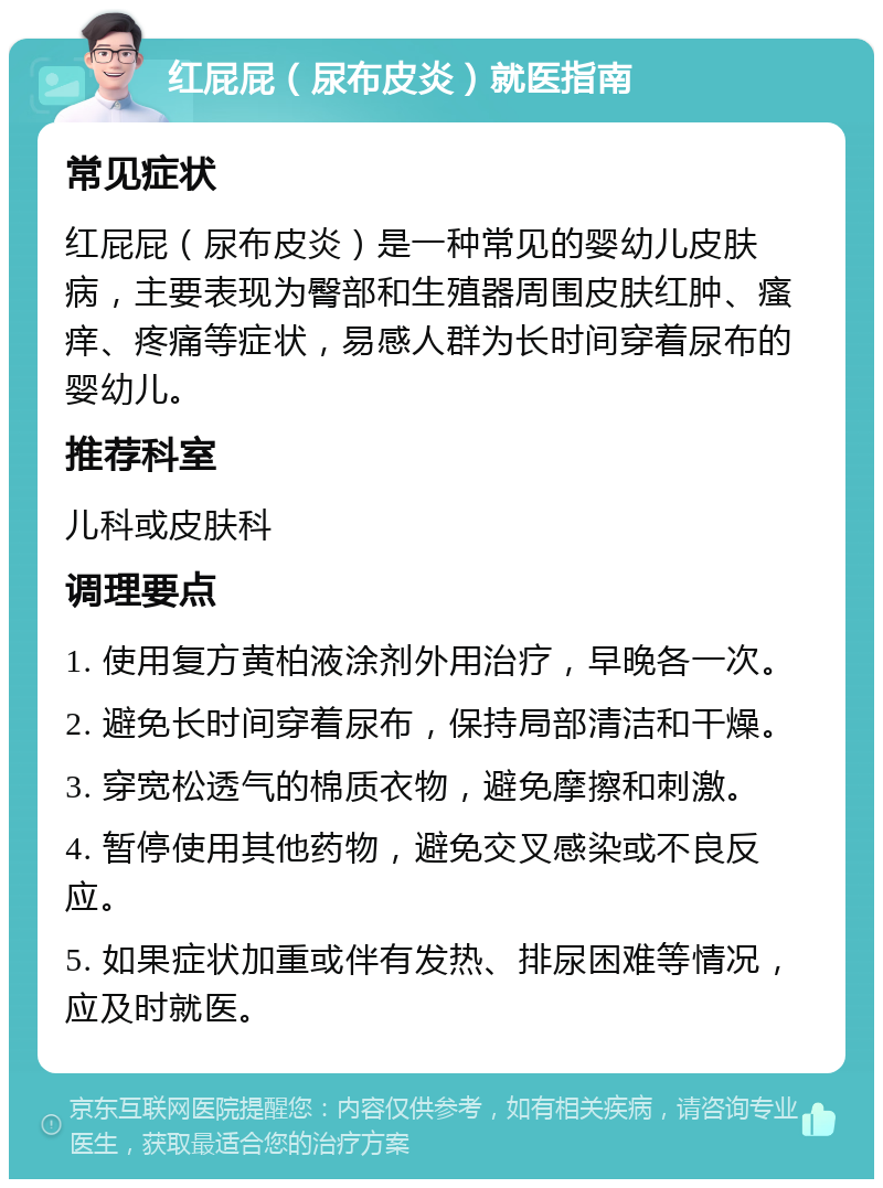 红屁屁（尿布皮炎）就医指南 常见症状 红屁屁（尿布皮炎）是一种常见的婴幼儿皮肤病，主要表现为臀部和生殖器周围皮肤红肿、瘙痒、疼痛等症状，易感人群为长时间穿着尿布的婴幼儿。 推荐科室 儿科或皮肤科 调理要点 1. 使用复方黄柏液涂剂外用治疗，早晚各一次。 2. 避免长时间穿着尿布，保持局部清洁和干燥。 3. 穿宽松透气的棉质衣物，避免摩擦和刺激。 4. 暂停使用其他药物，避免交叉感染或不良反应。 5. 如果症状加重或伴有发热、排尿困难等情况，应及时就医。