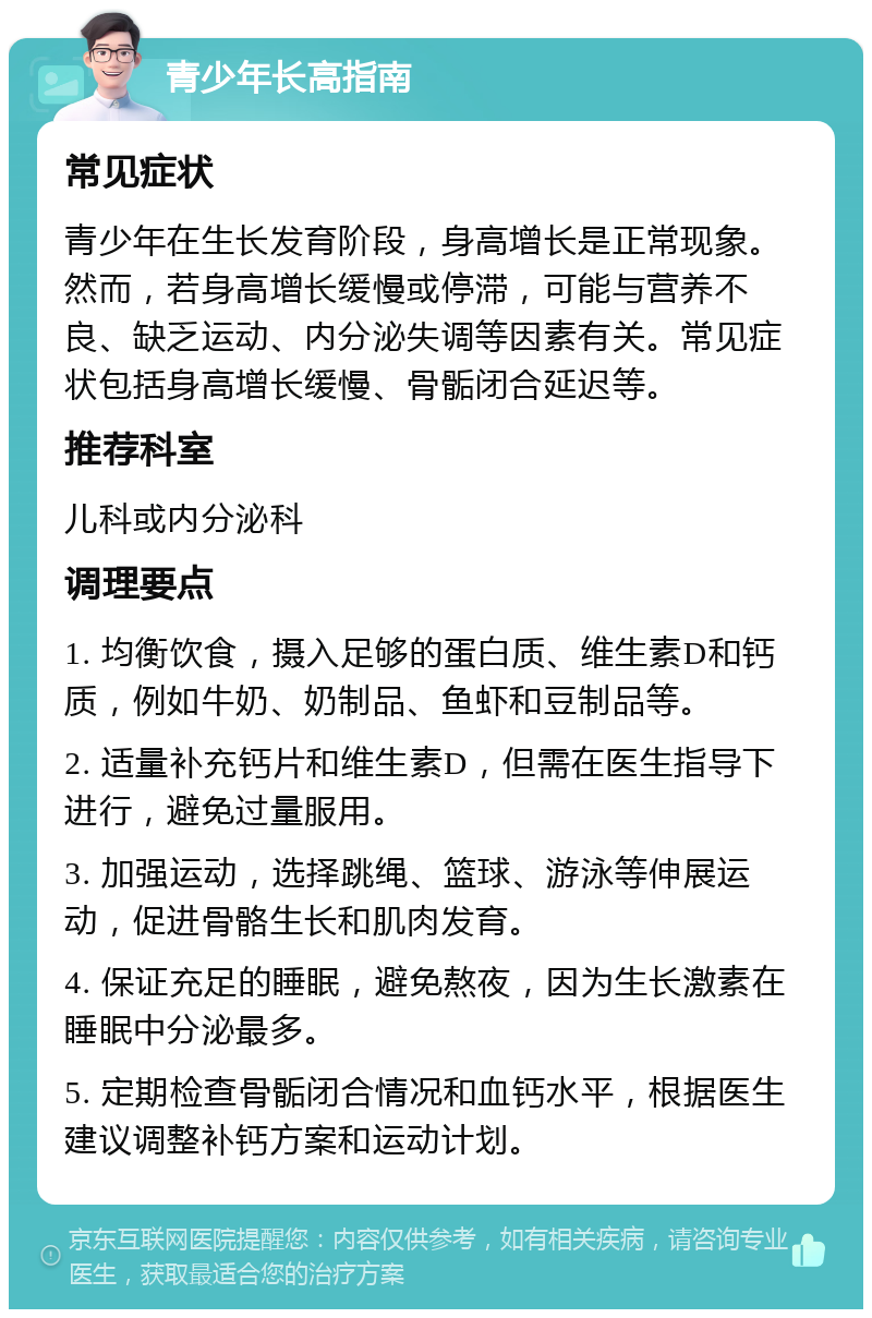 青少年长高指南 常见症状 青少年在生长发育阶段，身高增长是正常现象。然而，若身高增长缓慢或停滞，可能与营养不良、缺乏运动、内分泌失调等因素有关。常见症状包括身高增长缓慢、骨骺闭合延迟等。 推荐科室 儿科或内分泌科 调理要点 1. 均衡饮食，摄入足够的蛋白质、维生素D和钙质，例如牛奶、奶制品、鱼虾和豆制品等。 2. 适量补充钙片和维生素D，但需在医生指导下进行，避免过量服用。 3. 加强运动，选择跳绳、篮球、游泳等伸展运动，促进骨骼生长和肌肉发育。 4. 保证充足的睡眠，避免熬夜，因为生长激素在睡眠中分泌最多。 5. 定期检查骨骺闭合情况和血钙水平，根据医生建议调整补钙方案和运动计划。