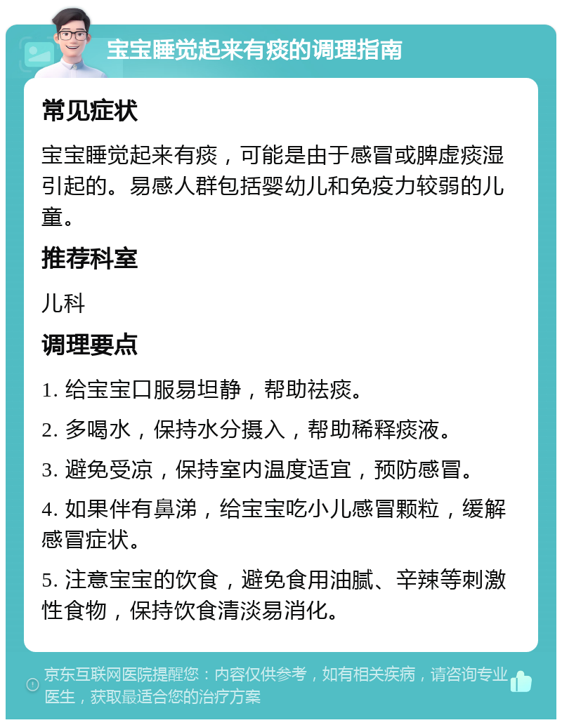 宝宝睡觉起来有痰的调理指南 常见症状 宝宝睡觉起来有痰，可能是由于感冒或脾虚痰湿引起的。易感人群包括婴幼儿和免疫力较弱的儿童。 推荐科室 儿科 调理要点 1. 给宝宝口服易坦静，帮助祛痰。 2. 多喝水，保持水分摄入，帮助稀释痰液。 3. 避免受凉，保持室内温度适宜，预防感冒。 4. 如果伴有鼻涕，给宝宝吃小儿感冒颗粒，缓解感冒症状。 5. 注意宝宝的饮食，避免食用油腻、辛辣等刺激性食物，保持饮食清淡易消化。